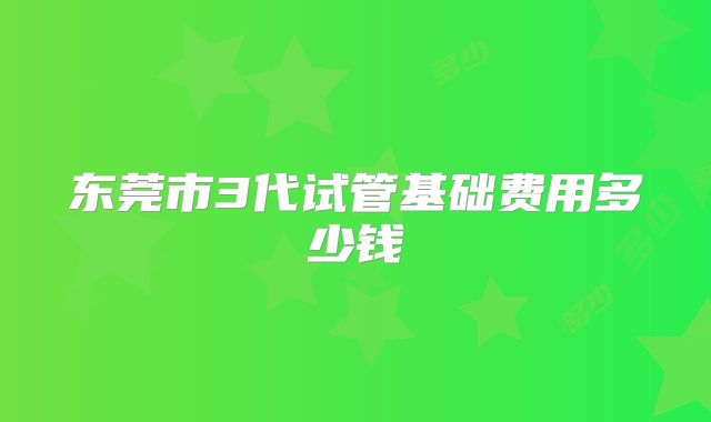 东莞市3代试管基础费用多少钱