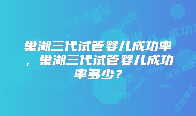 巢湖三代试管婴儿成功率，巢湖三代试管婴儿成功率多少？