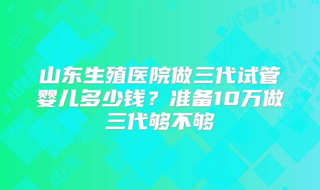 山东生殖医院做三代试管婴儿多少钱？准备10万做三代够不够