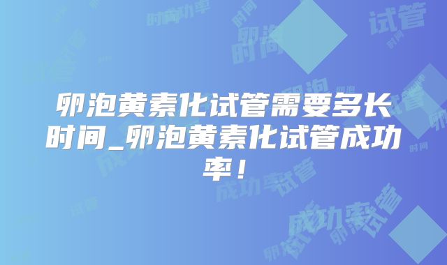 卵泡黄素化试管需要多长时间_卵泡黄素化试管成功率！