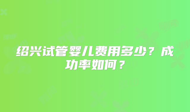 绍兴试管婴儿费用多少？成功率如何？