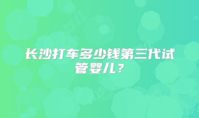 长沙打车多少钱第三代试管婴儿？