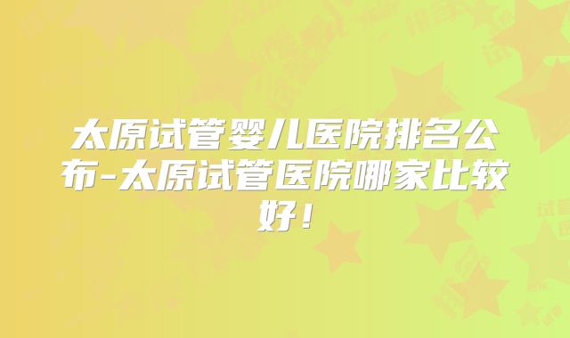 太原试管婴儿医院排名公布-太原试管医院哪家比较好！