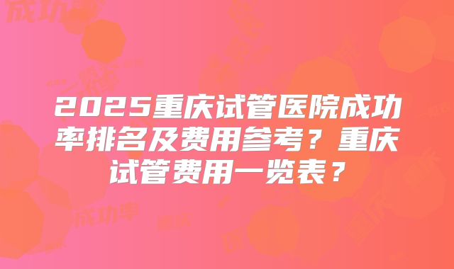 2025重庆试管医院成功率排名及费用参考?重庆试管费用一览表?
