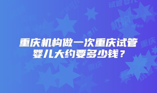 重庆机构做一次重庆试管婴儿大约要多少钱？