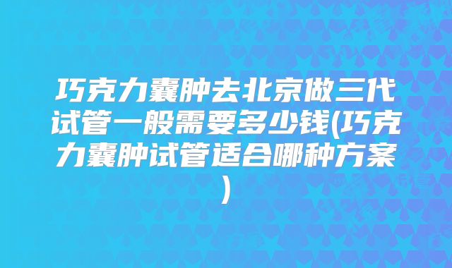 巧克力囊肿去北京做三代试管一般需要多少钱(巧克力囊肿试管适合哪种方案)