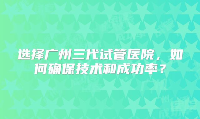 选择广州三代试管医院，如何确保技术和成功率？
