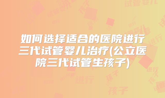 如何选择适合的医院进行三代试管婴儿治疗(公立医院三代试管生孩子)