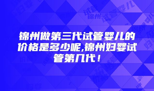 锦州做第三代试管婴儿的价格是多少呢,锦州妇婴试管第几代！