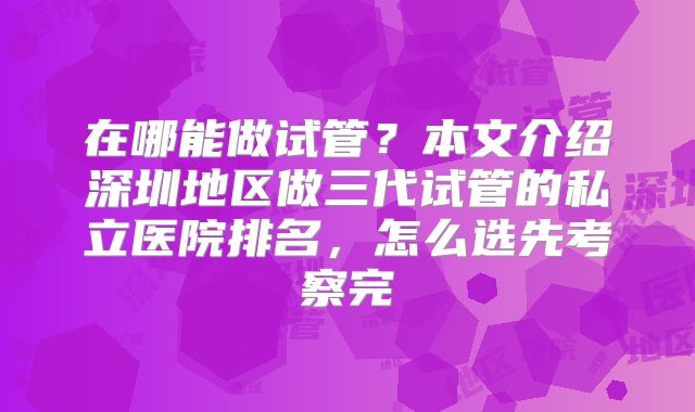 在哪能做试管？本文介绍深圳地区做三代试管的私立医院排名，怎么选先考察完