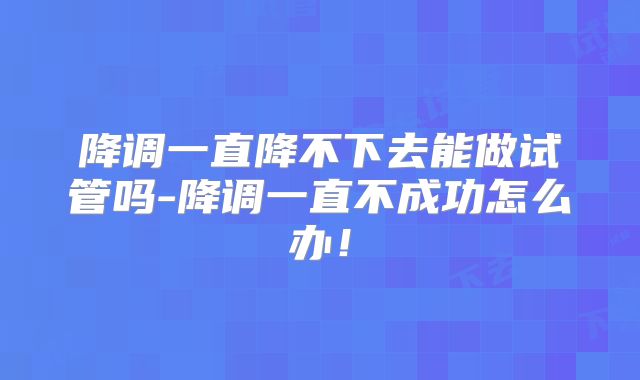 降调一直降不下去能做试管吗-降调一直不成功怎么办！