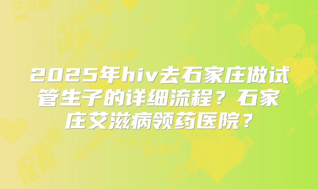2025年hiv去石家庄做试管生子的详细流程？石家庄艾滋病领药医院？