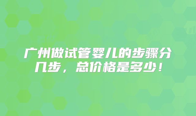 广州做试管婴儿的步骤分几步,总价格是多少!