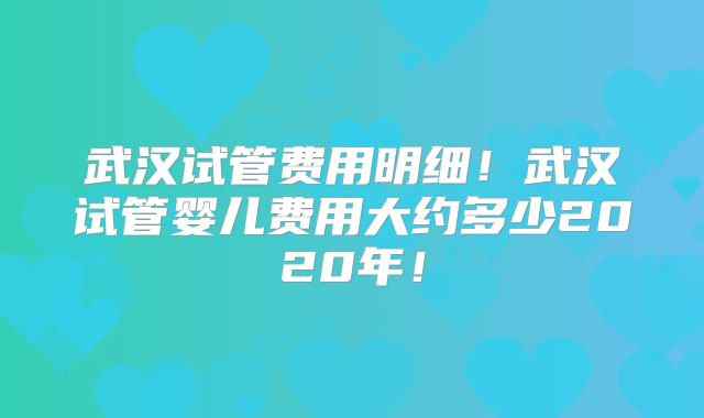 武汉试管费用明细！武汉试管婴儿费用大约多少2020年！
