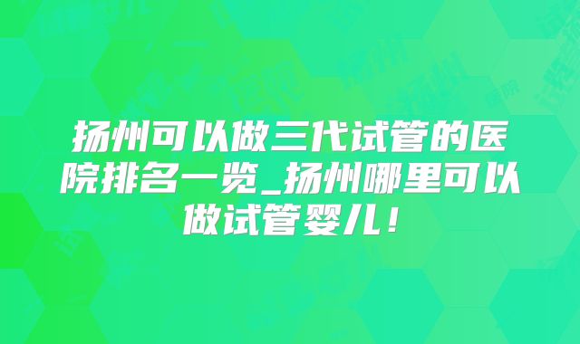 扬州可以做三代试管的医院排名一览_扬州哪里可以做试管婴儿！