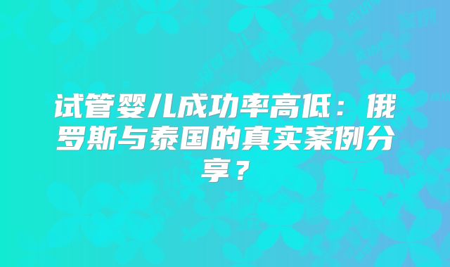试管婴儿成功率高低：俄罗斯与泰国的真实案例分享？