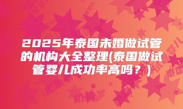 2025年泰国未婚做试管的机构大全整理(泰国做试管婴儿成功率高吗？)