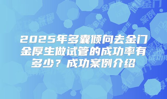 2025年多囊倾向去金门金厚生做试管的成功率有多少？成功案例介绍