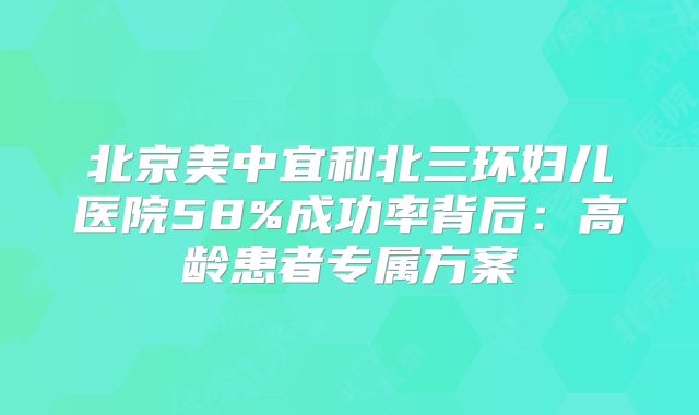 北京美中宜和北三环妇儿医院58%成功率背后：高龄患者专属方案