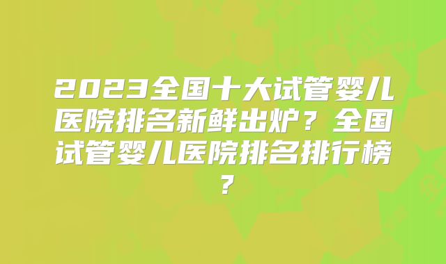 2023全国十大试管婴儿医院排名新鲜出炉?全国试管婴儿医院排名排行榜?