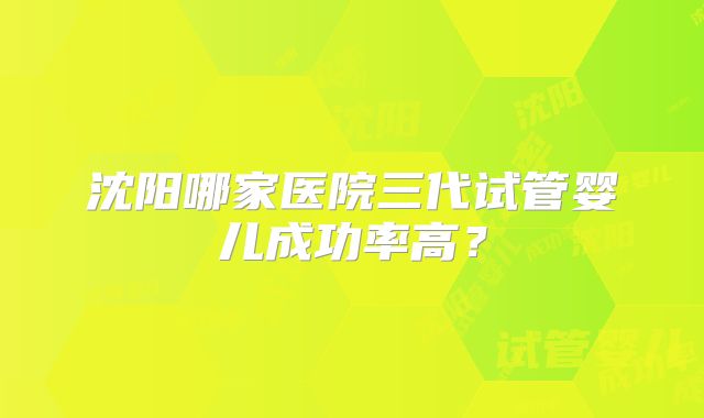 沈阳哪家医院三代试管婴儿成功率高？