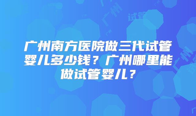 广州南方医院做三代试管婴儿多少钱?广州哪里能做试管婴儿?