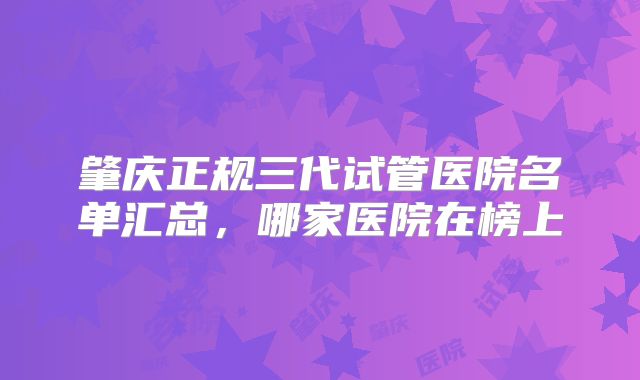 肇庆正规三代试管医院名单汇总，哪家医院在榜上