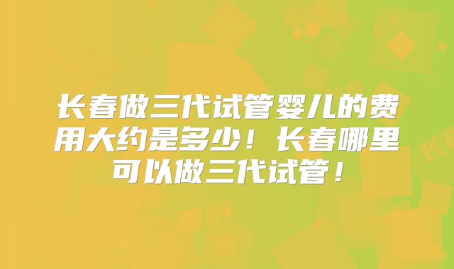 长春做三代试管婴儿的费用大约是多少！长春哪里可以做三代试管！