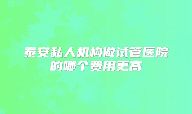泰安私人机构做试管医院的哪个费用更高