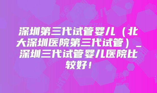 深圳第三代试管婴儿（北大深圳医院第三代试管）_深圳三代试管婴儿医院比较好！