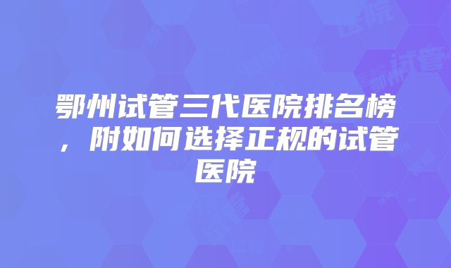 鄂州试管三代医院排名榜，附如何选择正规的试管医院