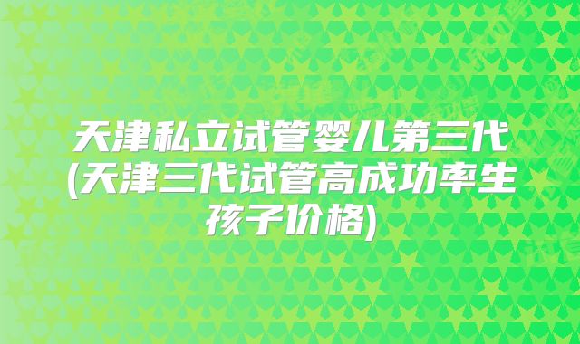 天津私立试管婴儿第三代(天津三代试管高成功率生孩子价格)