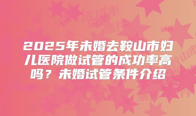 2025年未婚去鞍山市妇儿医院做试管的成功率高吗?未婚试管条件介绍