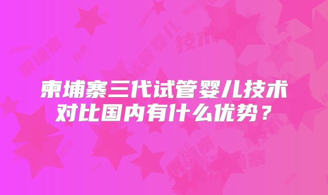 柬埔寨三代试管婴儿技术对比国内有什么优势？