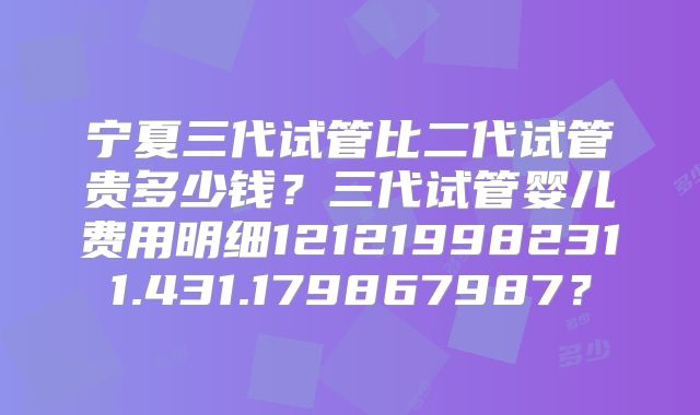 宁夏三代试管比二代试管贵多少钱？三代试管婴儿费用明细121219982311.431.179867987？