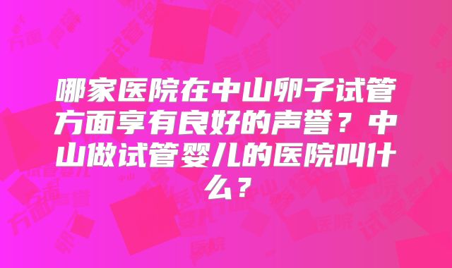 哪家医院在中山卵子试管方面享有良好的声誉？中山做试管婴儿的医院叫什么？