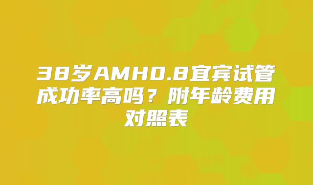 38岁AMH0.8宜宾试管成功率高吗?附年龄费用对照表