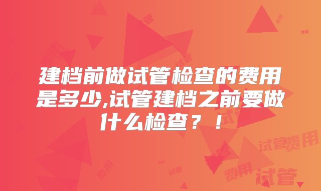 建档前做试管检查的费用是多少,试管建档之前要做什么检查？！
