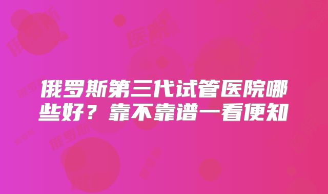 俄罗斯第三代试管医院哪些好?靠不靠谱一看便知