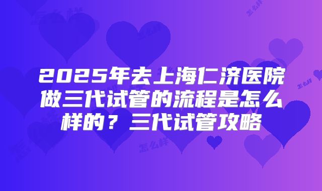2025年去上海仁济医院做三代试管的流程是怎么样的?三代试管攻略