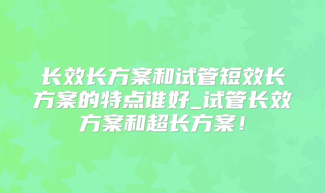 长效长方案和试管短效长方案的特点谁好_试管长效方案和超长方案！