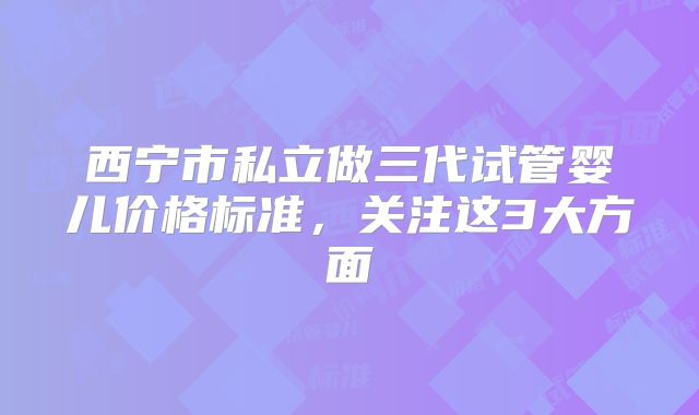 西宁市私立做三代试管婴儿价格标准，关注这3大方面