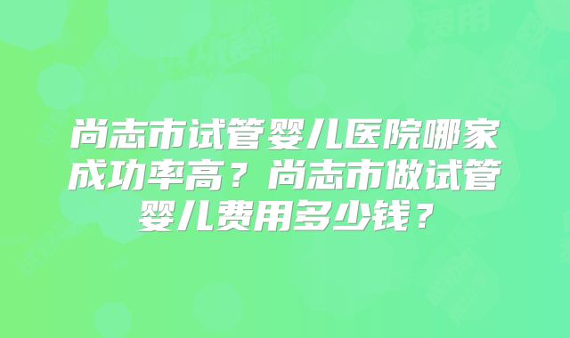 尚志市试管婴儿医院哪家成功率高?尚志市做试管婴儿费用多少钱?