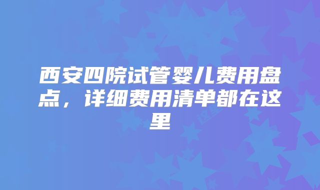 西安四院试管婴儿费用盘点,详细费用清单都在这里