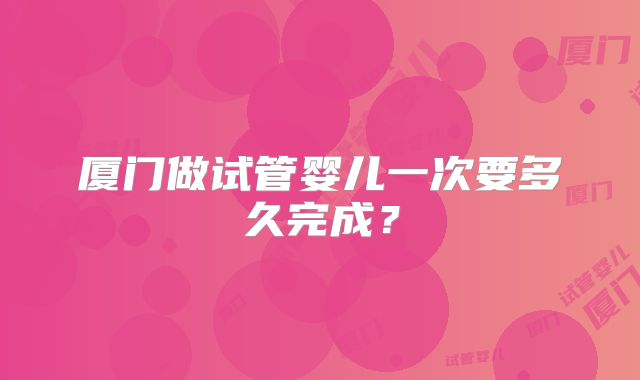 厦门做试管婴儿一次要多久完成?