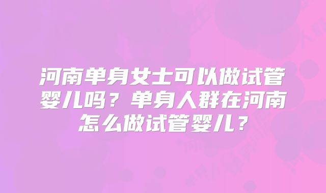河南单身女士可以做试管婴儿吗?单身人群在河南怎么做试管婴儿?