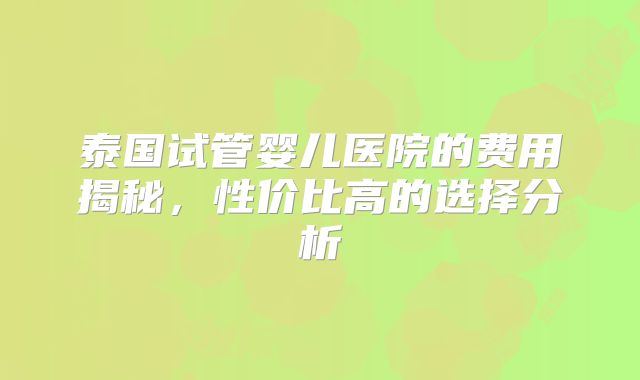 泰国试管婴儿医院的费用揭秘，性价比高的选择分析