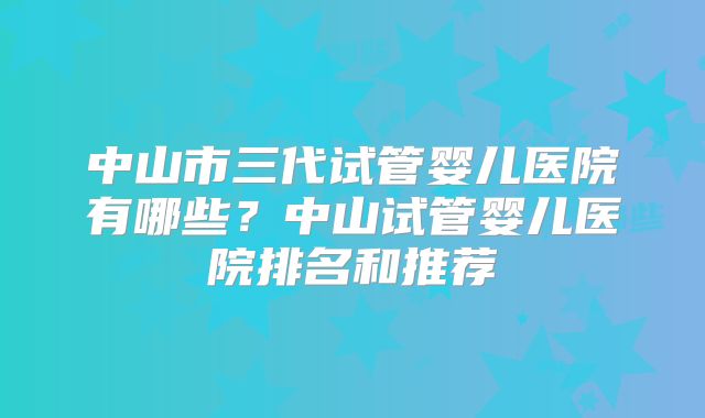 中山市三代试管婴儿医院有哪些？中山试管婴儿医院排名和推荐