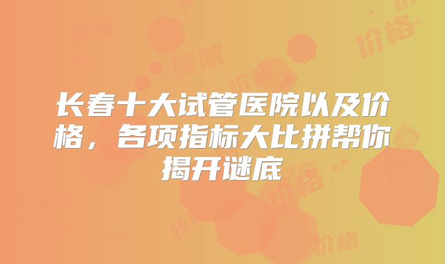 长春十大试管医院以及价格，各项指标大比拼帮你揭开谜底