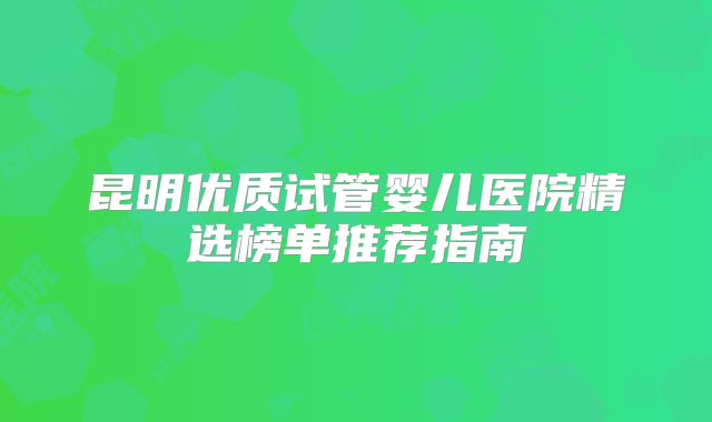 昆明优质试管婴儿医院精选榜单推荐指南